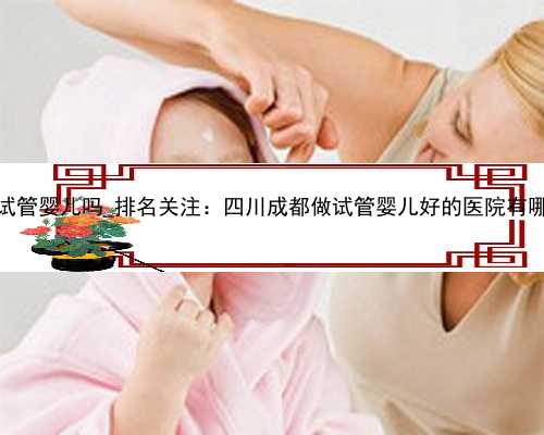 50岁还可以做试管婴儿吗_排名关注：四川成都做试管婴儿好的医院有哪些?排名
